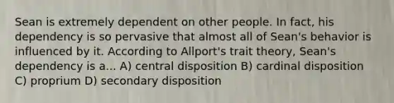 Sean is extremely dependent on other people. In fact, his dependency is so pervasive that almost all of Sean's behavior is influenced by it. According to Allport's trait theory, Sean's dependency is a... A) central disposition B) cardinal disposition C) proprium D) secondary disposition