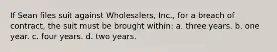 If Sean files suit against Wholesalers, Inc., for a breach of contract, the suit must be brought within: a. three years. b. one year. c. four years. d. two years.