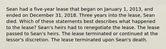 Sean had a five-year lease that began on January 1, 2013, and ended on December 31, 2018. Three years into the lease, Sean died. Which of these statements best describes what happened to the lease? Sean's heirs had to renegotiate the lease. The lease passed to Sean's heirs. The lease terminated or continued at the lessor's discretion. The lease terminated upon Sean's death.