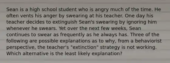 Sean is a high school student who is angry much of the time. He often vents his anger by swearing at his teacher. One day his teacher decides to extinguish Sean's swearing by ignoring him whenever he swears. Yet over the next few weeks, Sean continues to swear as frequently as he always has. Three of the following are possible explanations as to why, from a behaviorist perspective, the teacher's "extinction" strategy is not working. Which alternative is the least likely explanation?