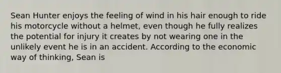 Sean Hunter enjoys the feeling of wind in his hair enough to ride his motorcycle without a helmet, even though he fully realizes the potential for injury it creates by not wearing one in the unlikely event he is in an accident. According to the economic way of thinking, Sean is