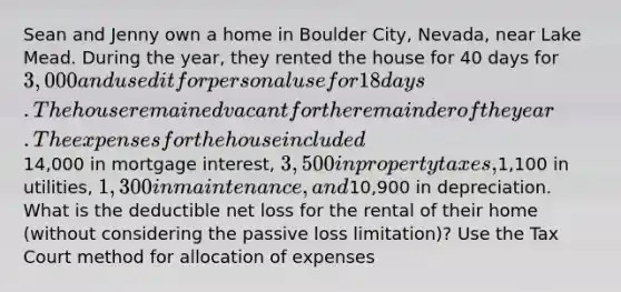 Sean and Jenny own a home in Boulder City, Nevada, near Lake Mead. During the year, they rented the house for 40 days for 3,000 and used it for personal use for 18 days. The house remained vacant for the remainder of the year. The expenses for the house included14,000 in mortgage interest, 3,500 in property taxes,1,100 in utilities, 1,300 in maintenance, and10,900 in depreciation. What is the deductible net loss for the rental of their home (without considering the passive loss limitation)? Use the Tax Court method for allocation of expenses