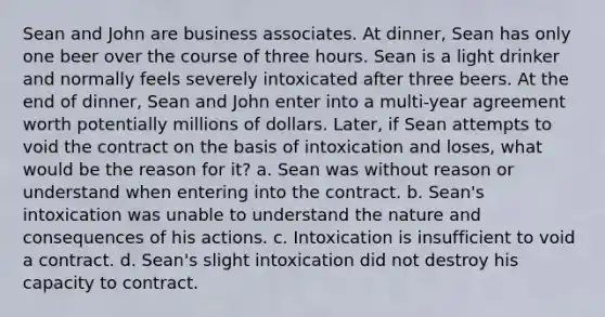 Sean and John are business associates. At dinner, Sean has only one beer over the course of three hours. Sean is a light drinker and normally feels severely intoxicated after three beers. At the end of dinner, Sean and John enter into a multi-year agreement worth potentially millions of dollars. Later, if Sean attempts to void the contract on the basis of intoxication and loses, what would be the reason for it? a. Sean was without reason or understand when entering into the contract. b. Sean's intoxication was unable to understand the nature and consequences of his actions. c. Intoxication is insufficient to void a contract. d. Sean's slight intoxication did not destroy his capacity to contract.