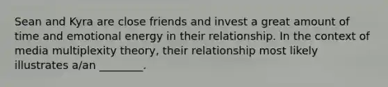 Sean and Kyra are close friends and invest a great amount of time and emotional energy in their relationship. In the context of media multiplexity theory, their relationship most likely illustrates a/an ________.