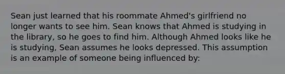 Sean just learned that his roommate Ahmed's girlfriend no longer wants to see him. Sean knows that Ahmed is studying in the library, so he goes to find him. Although Ahmed looks like he is studying, Sean assumes he looks depressed. This assumption is an example of someone being influenced by: