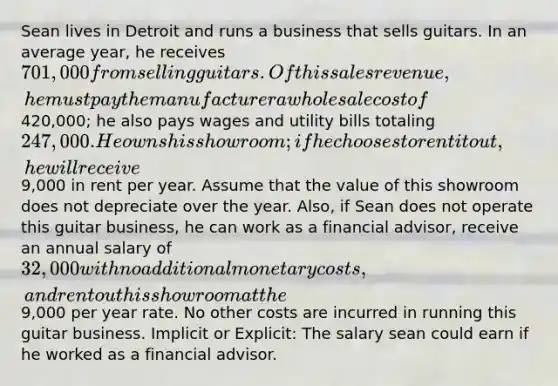 Sean lives in Detroit and runs a business that sells guitars. In an average year, he receives 701,000 from selling guitars. Of this sales revenue, he must pay the manufacturer a wholesale cost of420,000; he also pays wages and utility bills totaling 247,000. He owns his showroom; if he chooses to rent it out, he will receive9,000 in rent per year. Assume that the value of this showroom does not depreciate over the year. Also, if Sean does not operate this guitar business, he can work as a financial advisor, receive an annual salary of 32,000 with no additional monetary costs, and rent out his showroom at the9,000 per year rate. No other costs are incurred in running this guitar business. Implicit or Explicit: The salary sean could earn if he worked as a financial advisor.