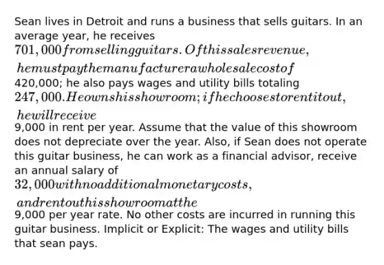 Sean lives in Detroit and runs a business that sells guitars. In an average year, he receives 701,000 from selling guitars. Of this sales revenue, he must pay the manufacturer a wholesale cost of420,000; he also pays wages and utility bills totaling 247,000. He owns his showroom; if he chooses to rent it out, he will receive9,000 in rent per year. Assume that the value of this showroom does not depreciate over the year. Also, if Sean does not operate this guitar business, he can work as a financial advisor, receive an annual salary of 32,000 with no additional monetary costs, and rent out his showroom at the9,000 per year rate. No other costs are incurred in running this guitar business. Implicit or Explicit: The wages and utility bills that sean pays.