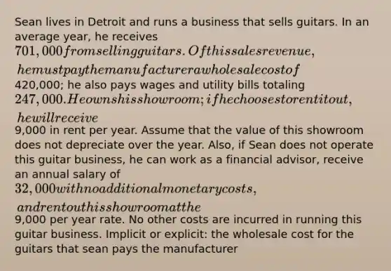 Sean lives in Detroit and runs a business that sells guitars. In an average year, he receives 701,000 from selling guitars. Of this sales revenue, he must pay the manufacturer a wholesale cost of420,000; he also pays wages and utility bills totaling 247,000. He owns his showroom; if he chooses to rent it out, he will receive9,000 in rent per year. Assume that the value of this showroom does not depreciate over the year. Also, if Sean does not operate this guitar business, he can work as a financial advisor, receive an annual salary of 32,000 with no additional monetary costs, and rent out his showroom at the9,000 per year rate. No other costs are incurred in running this guitar business. Implicit or explicit: the wholesale cost for the guitars that sean pays the manufacturer