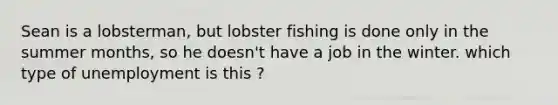 Sean is a lobsterman, but lobster fishing is done only in the summer months, so he doesn't have a job in the winter. which type of unemployment is this ?