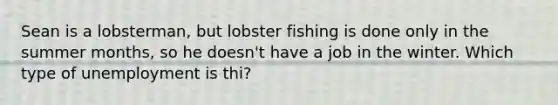 Sean is a lobsterman, but lobster fishing is done only in the summer months, so he doesn't have a job in the winter. Which type of unemployment is thi?