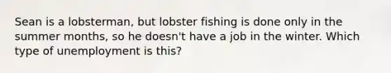 Sean is a lobsterman, but lobster fishing is done only in the summer months, so he doesn't have a job in the winter. Which type of unemployment is​ this?