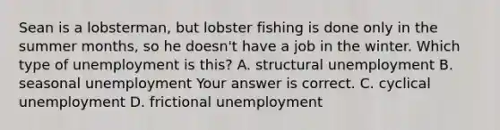 Sean is a lobsterman, but lobster fishing is done only in the summer months, so he doesn't have a job in the winter. Which type of unemployment is​ this? A. structural unemployment B. seasonal unemployment Your answer is correct. C. cyclical unemployment D. frictional unemployment