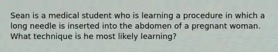 Sean is a medical student who is learning a procedure in which a long needle is inserted into the abdomen of a pregnant woman. What technique is he most likely learning?