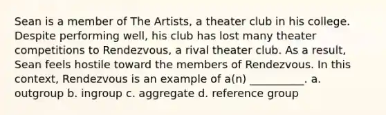 Sean is a member of The Artists, a theater club in his college. Despite performing well, his club has lost many theater competitions to Rendezvous, a rival theater club. As a result, Sean feels hostile toward the members of Rendezvous. In this context, Rendezvous is an example of a(n) __________. a. outgroup b. ingroup c. aggregate d. reference group