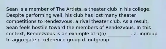 Sean is a member of The Artists, a theater club in his college. Despite performing well, his club has lost many theater competitions to Rendezvous, a rival theater club. As a result, Sean feels hostile toward the members of Rendezvous. In this context, Rendezvous is an example of a(n) __________. a. ingroup b. aggregate c. reference group d. outgroup