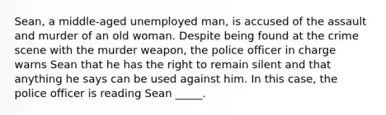 Sean, a middle-aged unemployed man, is accused of the assault and murder of an old woman. Despite being found at the crime scene with the murder weapon, the police officer in charge warns Sean that he has the right to remain silent and that anything he says can be used against him. In this case, the police officer is reading Sean _____.