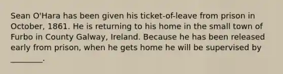 Sean O'Hara has been given his ticket-of-leave from prison in October, 1861. He is returning to his home in the small town of Furbo in County Galway, Ireland. Because he has been released early from prison, when he gets home he will be supervised by ________.