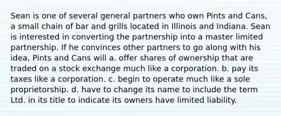 Sean is one of several general partners who own Pints and Cans, a small chain of bar and grills located in Illinois and Indiana. Sean is interested in converting the partnership into a master limited partnership. If he convinces other partners to go along with his idea, Pints and Cans will a. offer shares of ownership that are traded on a stock exchange much like a corporation. b. pay its taxes like a corporation. c. begin to operate much like a sole proprietorship. d. have to change its name to include the term Ltd. in its title to indicate its owners have limited liability.