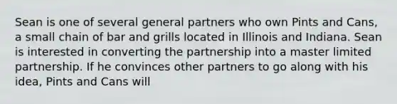 Sean is one of several general partners who own Pints and Cans, a small chain of bar and grills located in Illinois and Indiana. Sean is interested in converting the partnership into a master limited partnership. If he convinces other partners to go along with his idea, Pints and Cans will