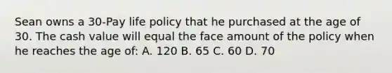 Sean owns a 30-Pay life policy that he purchased at the age of 30. The cash value will equal the face amount of the policy when he reaches the age of: A. 120 B. 65 C. 60 D. 70