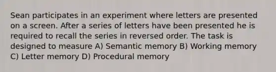 Sean participates in an experiment where letters are presented on a screen. After a series of letters have been presented he is required to recall the series in reversed order. The task is designed to measure A) Semantic memory B) Working memory C) Letter memory D) Procedural memory