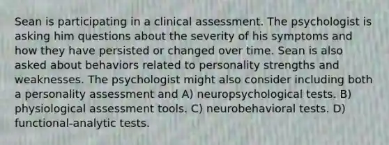 Sean is participating in a clinical assessment. The psychologist is asking him questions about the severity of his symptoms and how they have persisted or changed over time. Sean is also asked about behaviors related to personality strengths and weaknesses. The psychologist might also consider including both a personality assessment and A) neuropsychological tests. B) physiological assessment tools. C) neurobehavioral tests. D) functional-analytic tests.