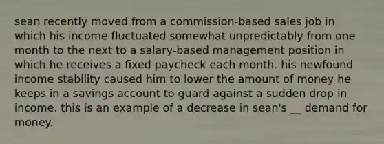 sean recently moved from a commission-based sales job in which his income fluctuated somewhat unpredictably from one month to the next to a salary-based management position in which he receives a fixed paycheck each month. his newfound income stability caused him to lower the amount of money he keeps in a savings account to guard against a sudden drop in income. this is an example of a decrease in sean's __ demand for money.