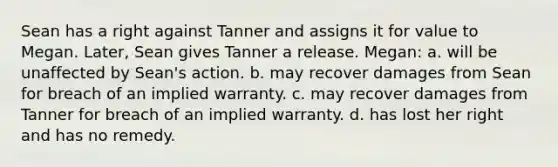 Sean has a right against Tanner and assigns it for value to Megan. Later, Sean gives Tanner a release. Megan: a. will be unaffected by Sean's action. b. may recover damages from Sean for breach of an implied warranty. c. may recover damages from Tanner for breach of an implied warranty. d. has lost her right and has no remedy.