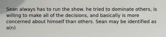 Sean always has to run the show. he tried to dominate others, is willing to make all of the decisions, and basically is more concerned about himself than others. Sean may be identified as a(n)