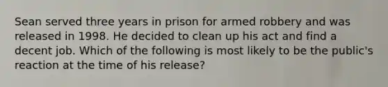 Sean served three years in prison for armed robbery and was released in 1998. He decided to clean up his act and find a decent job. Which of the following is most likely to be the public's reaction at the time of his release?