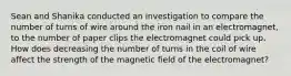 Sean and Shanika conducted an investigation to compare the number of turns of wire around the iron nail in an electromagnet, to the number of paper clips the electromagnet could pick up. How does decreasing the number of turns in the coil of wire affect the strength of the magnetic field of the electromagnet?