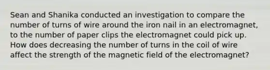 Sean and Shanika conducted an investigation to compare the number of turns of wire around the iron nail in an electromagnet, to the number of paper clips the electromagnet could pick up. How does decreasing the number of turns in the coil of wire affect the strength of the magnetic field of the electromagnet?