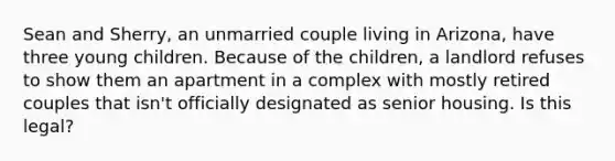 Sean and Sherry, an unmarried couple living in Arizona, have three young children. Because of the children, a landlord refuses to show them an apartment in a complex with mostly retired couples that isn't officially designated as senior housing. Is this legal?