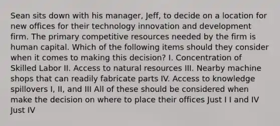 Sean sits down with his manager, Jeff, to decide on a location for new offices for their technology innovation and development firm. The primary competitive resources needed by the firm is human capital. Which of the following items should they consider when it comes to making this decision? I. Concentration of Skilled Labor II. Access to natural resources III. Nearby machine shops that can readily fabricate parts IV. Access to knowledge spillovers I, II, and III All of these should be considered when make the decision on where to place their offices Just I I and IV Just IV