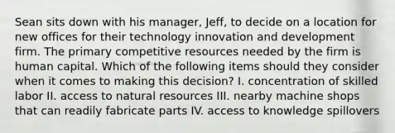 Sean sits down with his manager, Jeff, to decide on a location for new offices for their technology innovation and development firm. The primary competitive resources needed by the firm is human capital. Which of the following items should they consider when it comes to making this decision? I. concentration of skilled labor II. access to natural resources III. nearby machine shops that can readily fabricate parts IV. access to knowledge spillovers