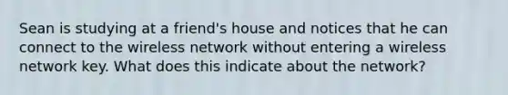 Sean is studying at a friend's house and notices that he can connect to the wireless network without entering a wireless network key. What does this indicate about the network?