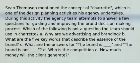 Sean Thompson mentioned the concept of "charrette", which is one of the design planning activities his agency undertakes. During this activity the agency team attempts to answer a few questions for guiding and improving the brand decision-making process. Which of the following is not a question the team should use in charrette? a. Why are we advertising and branding? b. What are the five key words that describe the essence of the brand? c. What are the answers for "The brand is ____" and "The brand is not ____"? d. Who is the competition e. How much money will the client generate?"