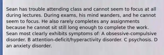 Sean has trouble attending class and cannot seem to focus at all during lectures. During exams, his mind wanders, and he cannot seem to focus. He also rarely completes any assignments because he cannot sit still long enough to complete the work. Sean most clearly exhibits symptoms of: A obsessive-compulsive disorder. B attention-deficit/hyperactivity disorder. C psychosis. D an anxiety disorder.