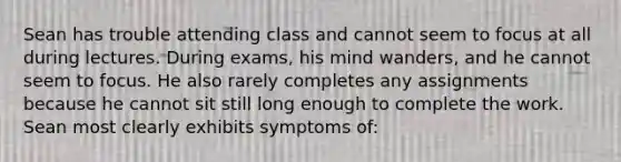 Sean has trouble attending class and cannot seem to focus at all during lectures. During exams, his mind wanders, and he cannot seem to focus. He also rarely completes any assignments because he cannot sit still long enough to complete the work. Sean most clearly exhibits symptoms of: