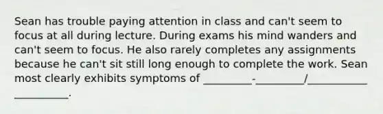 Sean has trouble paying attention in class and can't seem to focus at all during lecture. During exams his mind wanders and can't seem to focus. He also rarely completes any assignments because he can't sit still long enough to complete the work. Sean most clearly exhibits symptoms of _________-_________/___________ __________.