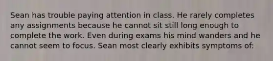 Sean has trouble paying attention in class. He rarely completes any assignments because he cannot sit still long enough to complete the work. Even during exams his mind wanders and he cannot seem to focus. Sean most clearly exhibits symptoms of: