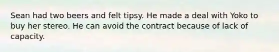 Sean had two beers and felt tipsy. He made a deal with Yoko to buy her stereo. He can avoid the contract because of lack of capacity.