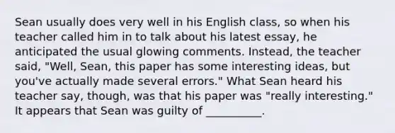 Sean usually does very well in his English class, so when his teacher called him in to talk about his latest essay, he anticipated the usual glowing comments. Instead, the teacher said, "Well, Sean, this paper has some interesting ideas, but you've actually made several errors." What Sean heard his teacher say, though, was that his paper was "really interesting." It appears that Sean was guilty of __________.