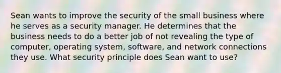 Sean wants to improve the security of the small business where he serves as a security manager. He determines that the business needs to do a better job of not revealing the type of computer, operating system, software, and network connections they use. What security principle does Sean want to use?