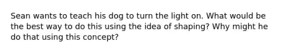 Sean wants to teach his dog to turn the light on. What would be the best way to do this using the idea of shaping? Why might he do that using this concept?