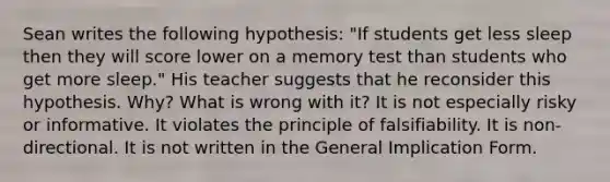 Sean writes the following hypothesis: "If students get less sleep then they will score lower on a memory test than students who get more sleep." His teacher suggests that he reconsider this hypothesis. Why? What is wrong with it? It is not especially risky or informative. It violates the principle of falsifiability. It is non-directional. It is not written in the General Implication Form.