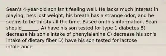 Sean's 4-year-old son isn't feeling well. He lacks much interest in playing, he's lost weight, his breath has a strange odor, and he seems to be thirsty all the time. Based on this information, Sean should_______. A) have his son tested for type 1 diabetes B) decrease his son's intake of phenylalanine C) decrease his son's intake of dietary fiber D) have his son tested for lactose intolerance