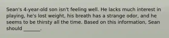 Sean's 4-year-old son isn't feeling well. He lacks much interest in playing, he's lost weight, his breath has a strange odor, and he seems to be thirsty all the time. Based on this information, Sean should _______.