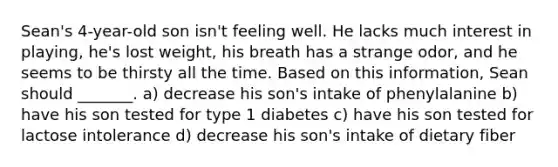 Sean's 4-year-old son isn't feeling well. He lacks much interest in playing, he's lost weight, his breath has a strange odor, and he seems to be thirsty all the time. Based on this information, Sean should _______. a) decrease his son's intake of phenylalanine b) have his son tested for type 1 diabetes c) have his son tested for lactose intolerance d) decrease his son's intake of dietary fiber