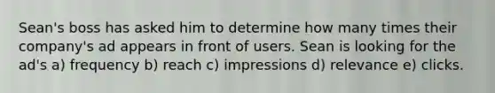 Sean's boss has asked him to determine how many times their company's ad appears in front of users. Sean is looking for the ad's a) frequency b) reach c) impressions d) relevance e) clicks.